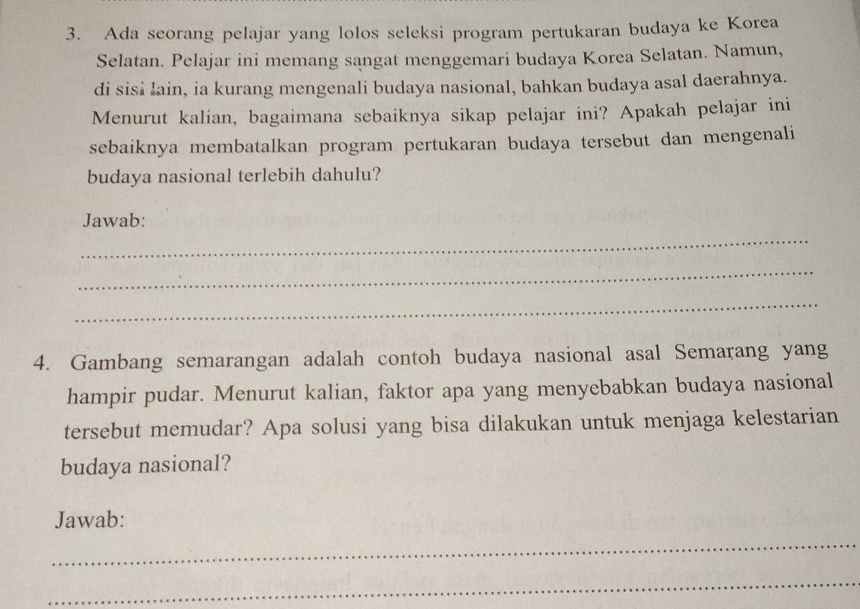 Ada seorang pelajar yang lolos seleksi program pertukaran budaya ke Korea 
Selatan. Pelajar ini memang sangat menggemari budaya Korea Selatan. Namun, 
di sisi lain, ia kurang mengenali budaya nasional, bahkan budaya asal daerahnya. 
Menurut kalian, bagaimana sebaiknya sikap pelajar ini? Apakah pelajar ini 
sebaiknya membatalkan program pertukaran budaya tersebut dan mengenali 
budaya nasional terlebih dahulu? 
Jawab: 
_ 
_ 
_ 
4. Gambang semarangan adalah contoh budaya nasional asal Semarang yang 
hampir pudar. Menurut kalian, faktor apa yang menyebabkan budaya nasional 
tersebut memudar? Apa solusi yang bisa dilakukan untuk menjaga kelestarian 
budaya nasional? 
Jawab: 
_ 
_