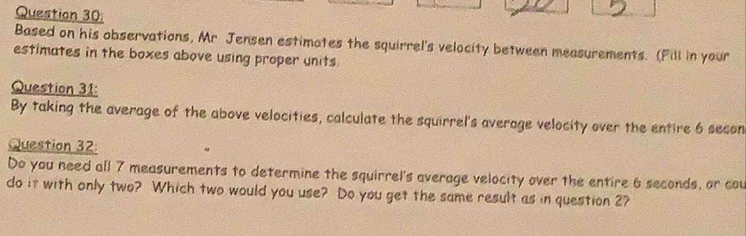 Based on his observations, Mr Jensen estimates the squirrel's velocity between measurements. (Fill in your 
estimates in the boxes above using proper units 
Question 31: 
By taking the average of the above velocities, calculate the squirrel's average velocity over the entire 6 secon
Question 32: 
Do you need all 7 measurements to determine the squirrel's average velocity over the entire 6 seconds, or cou 
do it with only two? Which two would you use? Do you get the same result as in question 2?