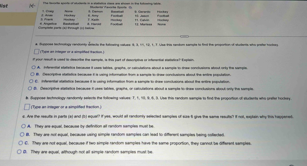 list
The favorite sports of students in a statistics class are shown in the following table.
Students' Favorite Sports 。
1. Craig None 5. Damon Baseball 9. Gerardo Hockey
2. Anas Hockey 6. Amy Football 10. Jason Football
3. Frank Hockey 7. Keith Hockey 11. Calvin Hockey
4. Angelica Basketball 8. Harold Football 12. Marissa None
Complete parts (a) through (c) below.
_
a. Suppose technology randomly selects the following values: 9, 3, 11, 12, 1, 7. Use this random sample to find the proportion of students who prefer hockey.
(Type an integer or a simplified fraction.)
If your result is used to describe the sample, is this part of descriptive or inferential statistics? Explain.
A. Inferential statistics because it uses tables, graphs, or calculations about a sample to draw conclusions about only the sample.
B. Descriptive statistics because it is using information from a sample to draw conclusions about the entire population.
C. Inferential statistics because it is using information from a sample to draw conclusions about the entire population.
D. Descriptive statistics because it uses tables, graphs, or calculations about a sample to draw conclusions about only the sample.
b. Suppose technology randomly selects the following values: 7, 1, 10, 9, 6, 3. Use this random sample to find the proportion of students who prefer hockey.
(Type an integer or a simplified fraction.)
c. Are the results in parts (a) and (b) equal? If yes, would all randomly selected samples of size 6 give the same results? If not, explain why this happened.
A. They are equal, because by definition all random samples must be.
B. They are not equal, because using simple random samples can lead to different samples being collected.
C. They are not equal, because if two simple random samples have the same proportion, they cannot be different samples.
D. They are equal, although not all simple random samples must be.