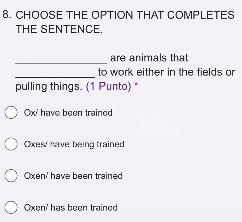 CHOOSE THE OPTION THAT COMPLETES
THE SENTENCE.
_
are animals that
_to work either in the fields or
pulling things. (1 Punto) *
Ox / have been trained
Oxes / have being trained
Oxen / have been trained
Oxen / has been trained