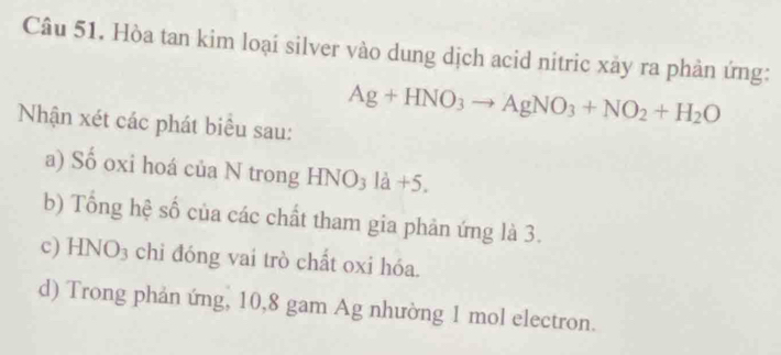 Hòa tan kim loại silver vào dung dịch acid nitric xảy ra phản ứng:
Nhận xét các phát biểu sau:
Ag+HNO_3to AgNO_3+NO_2+H_2O
a) Số oxi hoá của N trong HNO₃ là +5.
b) Tổng hệ số của các chất tham gia phản ứng là 3.
c) HNO₃ chi đóng vai trò chất oxi hóa.
d) Trong phản ứng, 10, 8 gam Ag nhường 1 mol electron.