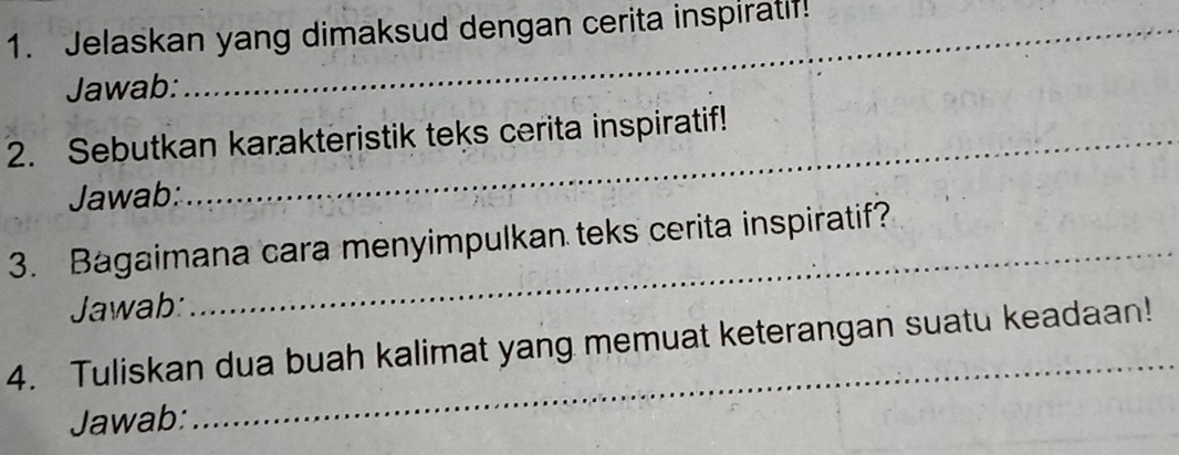 Jelaskan yang dimaksud dengan cerita inspiratif! 
Jawab: 
2. Sebutkan karakteristik teks cerita inspiratif! 
Jawab: 
3. Bagaimana cara menyimpulkan teks cerita inspiratif? 
Jawab: 
_ 
4. Tuliskan dua buah kalimat yang memuat keterangan suatu keadaan! 
Jawab: