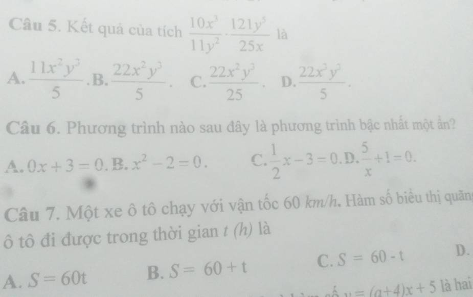 Kết quả của tích  10x^3/11y^2 ·  121y^5/25x  là
A.  11x^2y^3/5  .B.  22x^2y^3/5 . C.  22x^2y^3/25  D.  22x^3y^3/5 . 
Câu 6. Phương trình nào sau đây là phương trình bậc nhất một ẩn?
A. 0x+3=0 _  B. x^2-2=0. C.  1/2 x-3=0.D. 5/x +1=0. 
Câu 7. Một xe ô tô chạy với vận tốc 60 km/h. Hàm số biểu thị quãn
ô tô đi được trong thời gian t (h) là
C. S=60-t D.
A. S=60t
B. S=60+t
w=(a+4)x+5 là hai