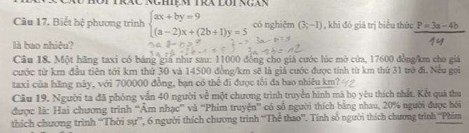 HộiTrăc Nghiệm Tra lôi ngàn
Câu 17. Biết hệ phương trình beginarrayl ax+by=9 (a-2)x+(2b+1)y=5endarray. có nghiệm (3;-1) , khi đó giá trị biểu thức P=3a-4b
là bao nhiêu?
Câu 18. Một hãng taxi có bảng giá như sau: 11000 đồng cho giá cước lúc mở cửa, 17600 đồng /km cho giá
cước từ km đầu tiên tới km thứ 30 và 14500 đồng /km sẽ là giá cước được tính từ km thứ 31 trở đi. Nếu gọi
taxi của hãng này, với 700000 đồng, bạn có thể đi được tối đa bao nhiêu km?
Câu 19. Người ta đã phỏng vẫn 40 người về một chương trình truyền hình mà họ yêu thích nhất. Kết quả thu
được là: Hai chương trình “Âm nhạc” và “Phim truyện” có số người thích bằng nhau, 20% người được hỏi
thích chương trình “Thời sự”, 6 người thích chương trình “Thể thao”. Tính số người thích chương trình “Phim