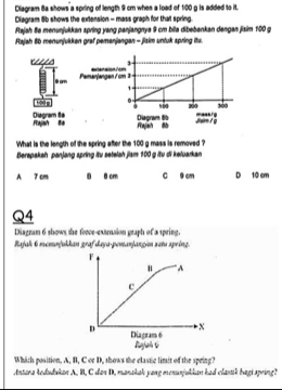 Diagram 8a shows a spring of length 9 cm whes a load of 1:00 g is added to it.
Diagram 8b shows the extension - mass graph for that spring.
Rajah 8e menunjukkan spring yang panjangnya 9 cm bila dibebankan dengan jiaim 100 g
Rajah 8b menunjukkan graf pemanjangan - jisim untuk spring itu.
extenaion 7om
9 am Pamanjangen / cm 
0= 300
s5a 200
Rajah Ba Diagram Ba Diagram 8b Rejeh 8à Jsm / g mans rg
What is the length of the spring after the 100 g mass is removed ?
Berepakah panjang spring itu setelah jiam 100 g itu di keluarkan
A 7 cm 8 8 cm C 9 cm D 10 cm
Q4
Diagram 6 shows the foce-extrnsion graph of a spring
Rajak 6 memnjukkan graf daya-pemanjangio setu spring.
F
u A
c
X
D Diagram 6
Rajah 6
Which position, A, B, C or D, shows the clastic limit of the spring?
Antana tedudukan A. B, C das D, manakak yang menurjukkan had clastik bagi spring?