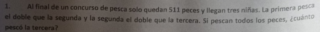 Al final de un concurso de pesca solo quedan 511 peces y llegan tres niñas. La primera pesca 
el doble que la segunda y la segunda el doble que la tercera. Si pescan todos los peces, ¿cuánto 
pescó la tercera?