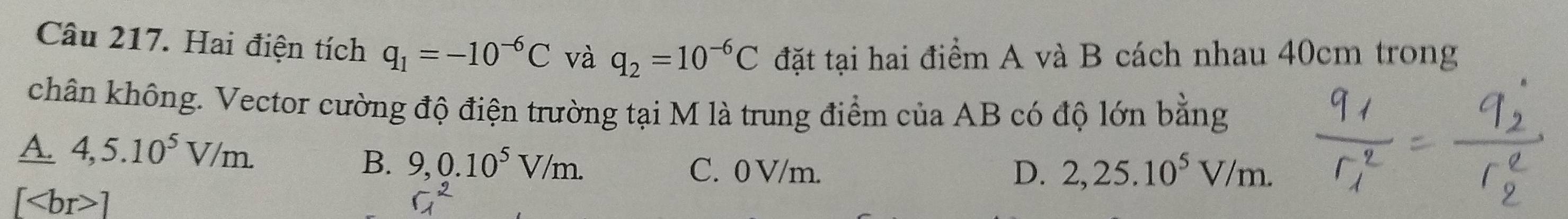 Hai điện tích q_1=-10^(-6)C và q_2=10^(-6)C đặt tại hai điểm A và B cách nhau 40cm trong
chân không. Vector cường độ điện trường tại M là trung điểm của AB có độ lớn bằng
A. 4,5.10^5V/m.
B. 9,0.10^5V/m. C. 0 V/m. D. 2,25.10^5V/m.
[ ]