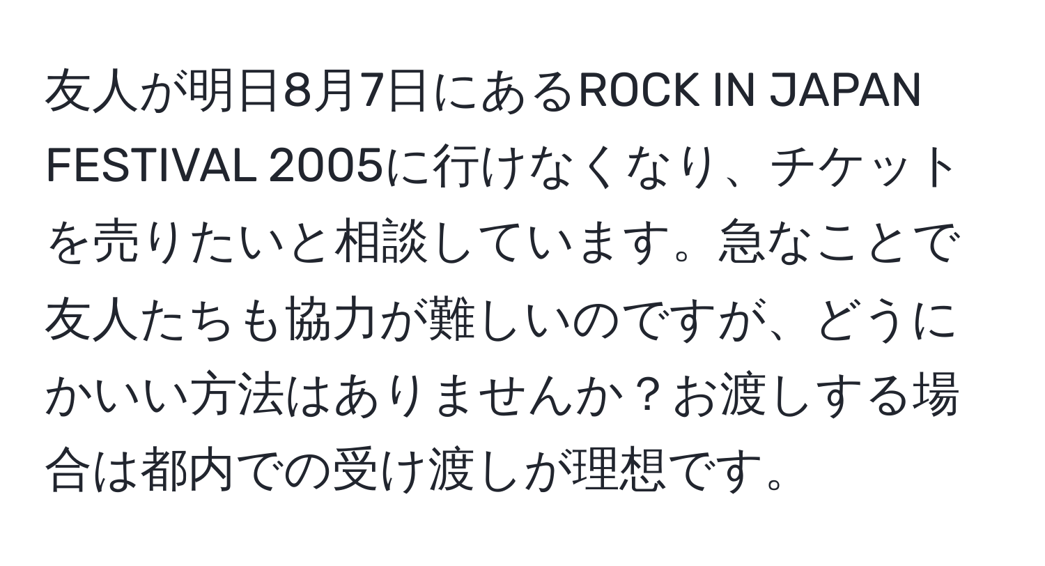 友人が明日8月7日にあるROCK IN JAPAN FESTIVAL 2005に行けなくなり、チケットを売りたいと相談しています。急なことで友人たちも協力が難しいのですが、どうにかいい方法はありませんか？お渡しする場合は都内での受け渡しが理想です。