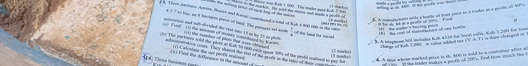 maize was Ksh 1 500. The trader paid Ksh 2 500 (3 marks) 
late the selling price of each bag of the maize. 
maize to the market. He sold the maize and made a profit of 
A manufacturer sells a bottle of fruit juice to a trader at a profit of 40%. 
13. Three partners Amina, Bosire and Karuri contributed a total of Ksh 4 800 000 in the ratio 
[2013 ppmarks) It for sh. 84 at a profit of 20%. Find: B 
4:5:7 to buy an 8 hectares piece of land. The partners set aside  1/4  of the land for social 
(a) the trader’s buying price 
amenities and sub-divided the rest into 15 m by 25 m plots 
(b) the cost of manufacture of one bottle 
a) Find: (i) the amount of money contributed by Karuri: 
3. A telephone bill includes Ksh 4320 for local calls, Ksh 3,260 for trun 
(ii) the number of plots that were obtained 
charge of Ksh 2,080. A value added tax (V.A.T) is then charged at 
(b) The partners sold the plots at Ksh 50 000 each spent 30% of the profit realised to pay for 
(2 marks) 
(i) Calculate the net profit realised. 
administrative costs. They shared the rest of the profit in the ratio of their contrih 
4. A shirt whose marked price is sh. 800 is sold to a customer after al 
(3 marks) 
(ii) Find the difference in the amount of 
4. Three business part 
of 13%. If the trader makes a profit of 20%, find how much the t