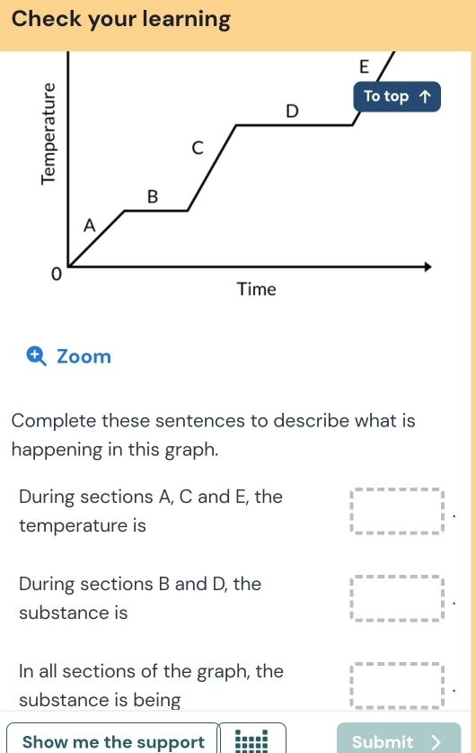 Check your learning
E
D To top 
C
B
A
0
Time
+ Zoom
Complete these sentences to describe what is
happening in this graph.
During sections A, C and E, the □°·s ·s =-n=beginarrayr - 1  1/2 . 
temperature is
During sections B and D, the □°·s ·s  in----=1 1endarray . 
substance is
In all sections of the graph, the beginarrayr 1 1endarray beginarrayr -∈fty =-∈fty =-xbeginarrayr i 1 1endarray .........endarray
substance is being
Show me the support Submit