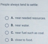 People always tend to settle:
A. near needed resources.
B. near water.
C. near fuel such as coal.
D. close to food.