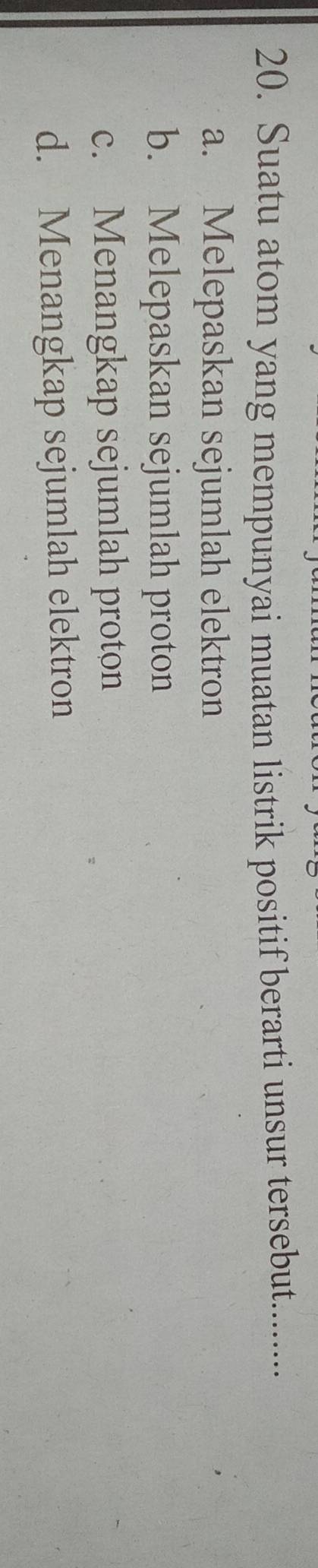 Suatu atom yang mempunyai muatan listrik positif berarti unsur tersebut.........
a. Melepaskan sejumlah elektron
b. Melepaskan sejumlah proton
c. Menangkap sejumlah proton
d. Menangkap sejumlah elektron