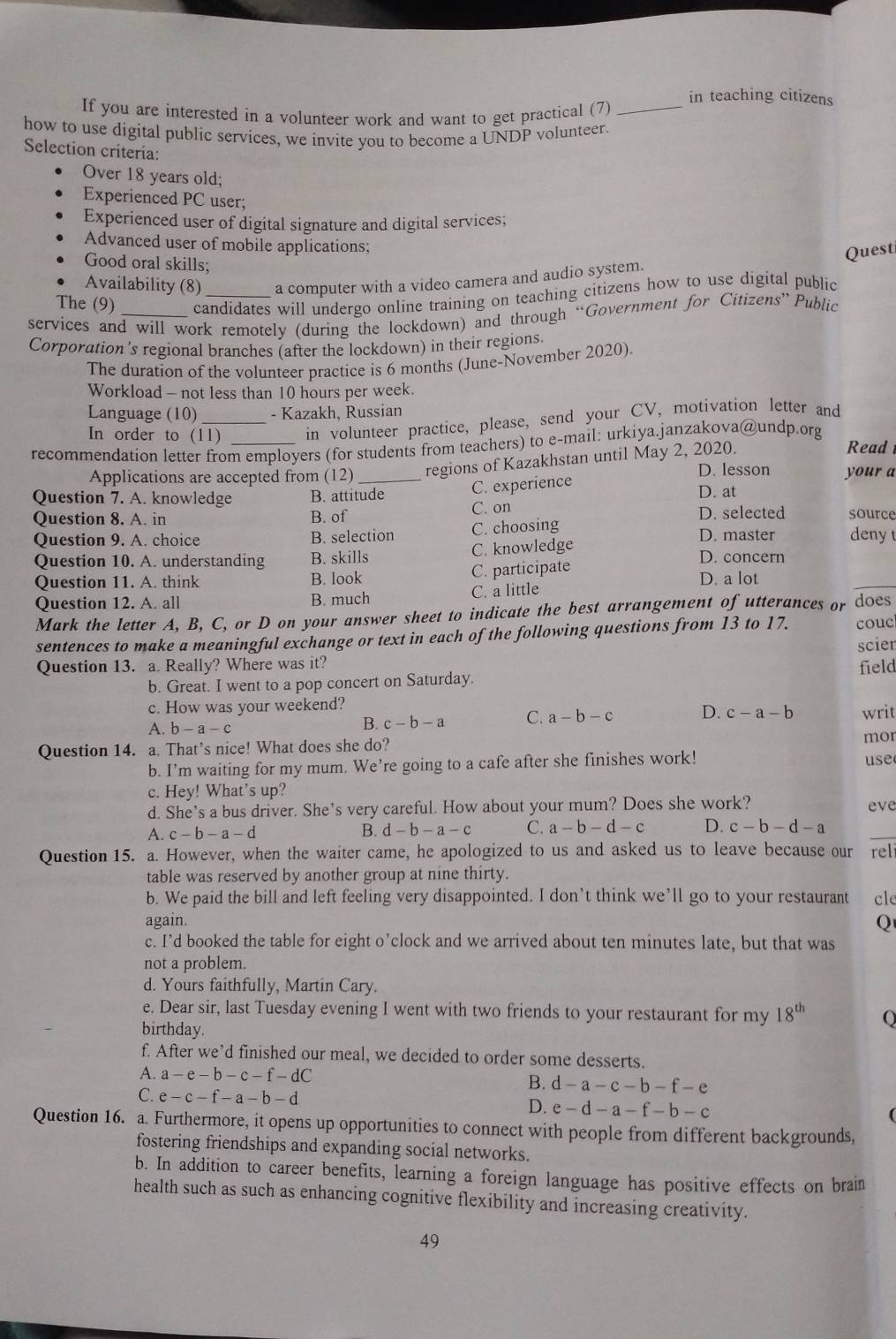 in teaching citizens
If you are interested in a volunteer work and want to get practical (7)_
how to use digital public services, we invite you to become a UNDP volunteer.
Selection criteria:
Over 18 years old;
Experienced PC user;
Experienced user of digital signature and digital services;
Advanced user of mobile applications;
Good oral skills;
Quest
Availability (8) a computer with a video camera and audio system.
The (9) candidates will undergo online training on teaching citizens how to use digital public
services and will work remotely (during the lockdown) and through “Government for Citizens” Public
Corporation 's regional branches (after the lockdown) in their regions.
The duration of the volunteer practice is 6 months (June-November 2020).
Workload - not less than 10 hours per week.
Language (10) _- Kazakh, Russian
In order to (11) in volunteer practice, please, send your CV, motivation letter and
recommendation letter from employers (for students from teachers) to e-mail: urkiya.janzakova@undp.org
Applications are accepted from (12) regions of Kazakhstan until May 2, 2020.
Read
D. lesson your a
Question 7. A. knowledge B. attitude C. experience D. at
Question 8. A. in B. of C. on D. selected source
Question 9. A. choice B. selection C. choosing D. master deny t
Question 10. A. understanding B. skills C. knowledge D. concern
Question 11. A. think B. look C. participate D. a lot
Question 12. A. all B. much C. a little
Mark the letter A, B, C, or D on your answer sheet to indicate the best arrangement of utterances or does
sentences to make a meaningful exchange or text in each of the following questions from 13 to 17. scier couc
Question 13. a. Really? Where was it?
b. Great. I went to a pop concert on Saturday. field
c. How was your weekend?
A. b-a-c
B. c-b-a C. a-b-c D. c-a-b writ
Question 14. a. That’s nice! What does she do?
mor
b. I’m waiting for my mum. We’re going to a cafe after she finishes work! use
c. Hey! What’s up?
d. She's a bus driver. She's very careful. How about your mum? Does she work? eve
A. c-b-a-d B. d-b-a-c C. a-b-d-c D. c-b-d-a
Question 15. a. However, when the waiter came, he apologized to us and asked us to leave because our rel
table was reserved by another group at nine thirty.
b. We paid the bill and left feeling very disappointed. I don’t think we’ll go to your restaurant cle
again.
Q
c. I’d booked the table for eight o’clock and we arrived about ten minutes late, but that was
not a problem.
d. Yours faithfully, Martin Cary.
e. Dear sir, last Tuesday evening I went with two friends to your restaurant for my 18^(th) O
birthday.
f. After we’d finished our meal, we decided to order some desserts.
A. a-e-b-c-f-dC
B. d-a-c-b-f-e
C. e-c-f-a-b-d
D. e-d-a-f-b-c
Question 16. a. Furthermore, it opens up opportunities to connect with people from different backgrounds,
fostering friendships and expanding social networks.
b. In addition to career benefits, learning a foreign language has positive effects on brain
health such as such as enhancing cognitive flexibility and increasing creativity.
49
