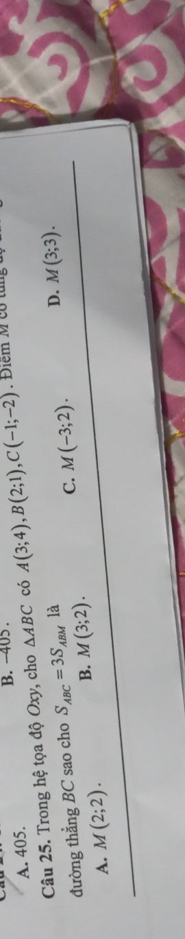 −405.
A. 405.
Câu 25. Trong hệ tọa độ Oxy, cho △ ABC có A(3;4), B(2;1), C(-1;-2). Điểm M cổ tun
C. M(-3;2). 
đường thẳng BC sao cho S_ABC=3S_ABM là
D. M(3;3).
B. M(3;2).
A. M(2;2).