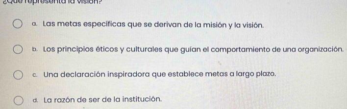 ¿Que representa la vision?
a. Las metas específicas que se derivan de la misión y la visión.
b. Los principios éticos y culturales que guían el comportamiento de una organización.
c. Una declaración inspiradora que establece metas a largo plazo.
d. La razón de ser de la institución.