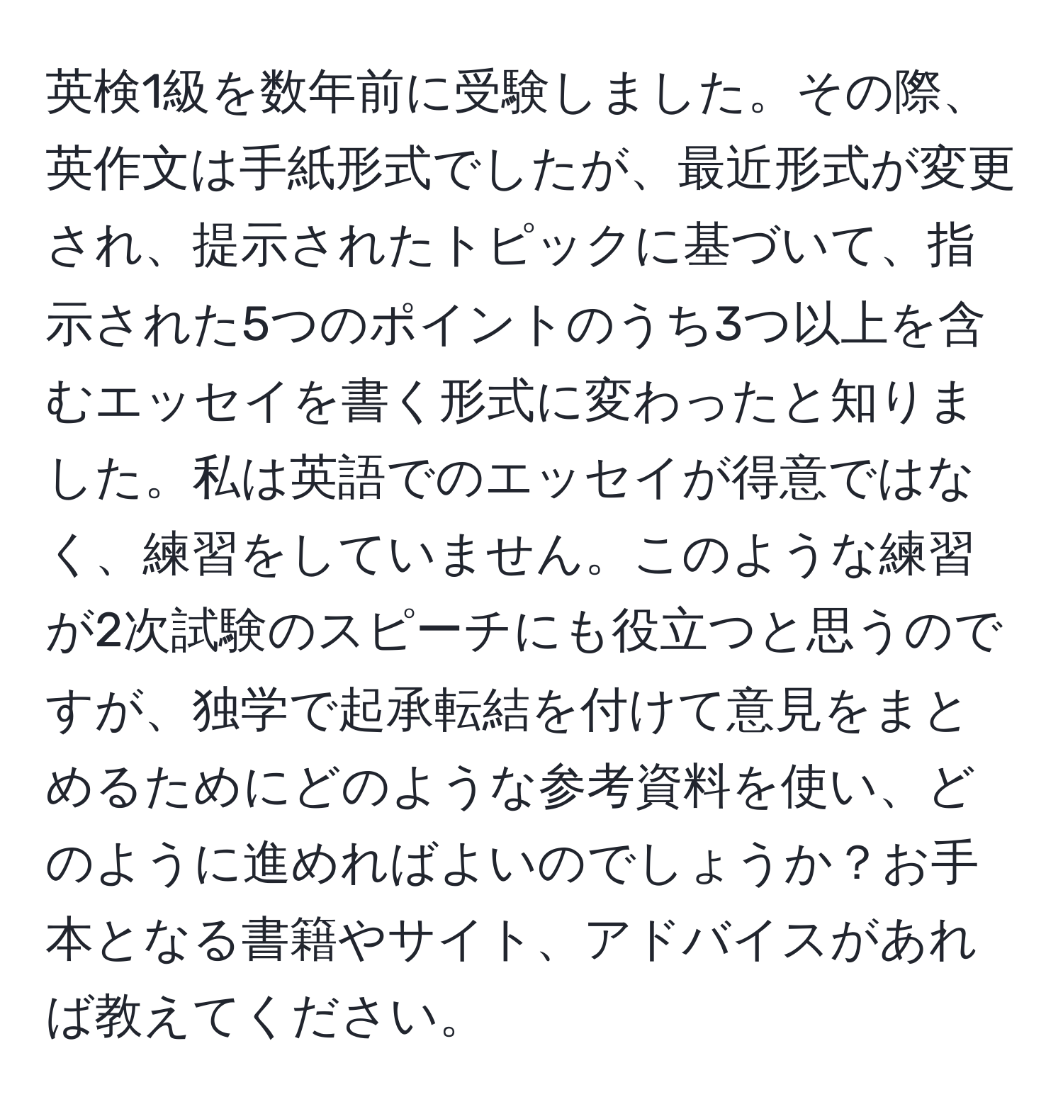 英検1級を数年前に受験しました。その際、英作文は手紙形式でしたが、最近形式が変更され、提示されたトピックに基づいて、指示された5つのポイントのうち3つ以上を含むエッセイを書く形式に変わったと知りました。私は英語でのエッセイが得意ではなく、練習をしていません。このような練習が2次試験のスピーチにも役立つと思うのですが、独学で起承転結を付けて意見をまとめるためにどのような参考資料を使い、どのように進めればよいのでしょうか？お手本となる書籍やサイト、アドバイスがあれば教えてください。