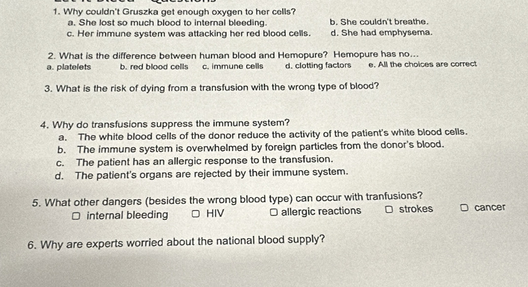 Why couldn't Gruszka get enough oxygen to her cells?
a. She lost so much blood to internal bleeding. b. She couldn't breathe.
c. Her immune system was attacking her red blood cells. d. She had emphysema.
2. What is the difference between human blood and Hemopure? Hemopure has no...
a. platelets b. red blood cells c. immune cells d. clotting factors e. All the choices are correct
3. What is the risk of dying from a transfusion with the wrong type of blood?
4. Why do transfusions suppress the immune system?
a. The white blood cells of the donor reduce the activity of the patient's white blood cells.
b. The immune system is overwhelmed by foreign particles from the donor's blood.
c. The patient has an allergic response to the transfusion.
d. The patient's organs are rejected by their immune system.
5. What other dangers (besides the wrong blood type) can occur with tranfusions?
internal bleeding HIV □ allergic reactions □ strokes cancer
6. Why are experts worried about the national blood supply?