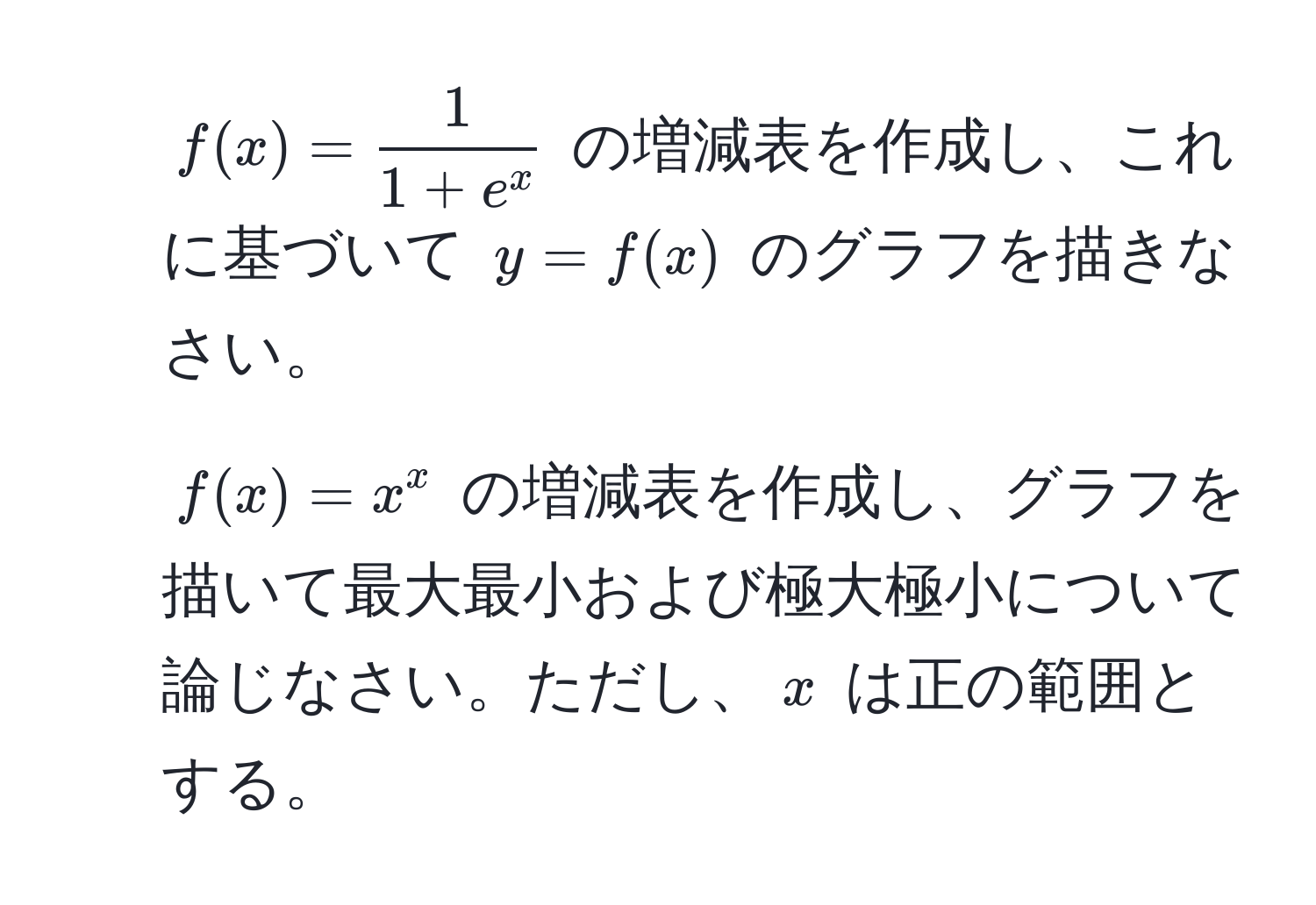 ( f(x) = frac11 + e^x ) の増減表を作成し、これに基づいて ( y = f(x) ) のグラフを描きなさい。

2. ( f(x) = x^x ) の増減表を作成し、グラフを描いて最大最小および極大極小について論じなさい。ただし、( x ) は正の範囲とする。