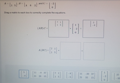 A=beginbmatrix 1&5endbmatrix. B=beginbmatrix 4&6&2endbmatrix , and C=beginbmatrix -2 0endbmatrix
Drag a matrix to each box to correctly complete the equations.
beginbmatrix 7&1 1&5endbmatrix
(AB)C= beginbmatrix 1 -2 0endbmatrix = beginbmatrix 5 -8endbmatrix
A(BC)=beginbmatrix 7&1 1&5endbmatrix * □  beginarrayr □  □ endarray =beginarrayr □  □ endarray
beginbmatrix 5 -8endbmatrix beginbmatrix 11&-8&37 21&28&15endbmatrix beginbmatrix 7&1 1&5endbmatrix beginbmatrix -8 -5endbmatrix beginbmatrix 11&-20&37 21&32&15endbmatrix beginbmatrix 1 -2 0endbmatrix beginbmatrix 27 -35endbmatrix