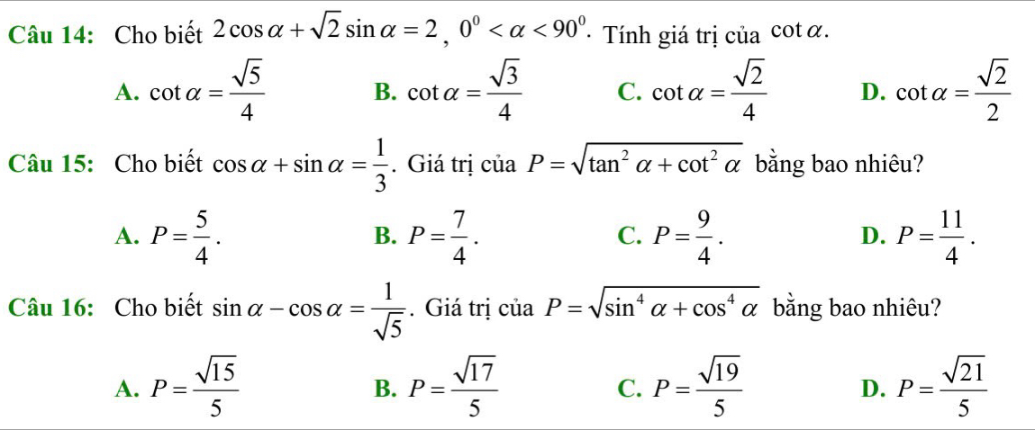 Cho biết 2cos alpha +sqrt(2)sin alpha =2, 0° <90^0 Tính giá trị ciacot alpha.
A. cot alpha = sqrt(5)/4  cot alpha = sqrt(3)/4  C. cot alpha = sqrt(2)/4  D. cot alpha = sqrt(2)/2 
B.
Câu 15: Cho biết cos alpha +sin alpha = 1/3 . Giá trị ciaP=sqrt(tan^2alpha +cot^2alpha ) bằng bao nhiêu?
A. P= 5/4 . P= 7/4 . P= 9/4 . P= 11/4 . 
B.
C.
D.
Câu 16: Cho biết sin alpha -cos alpha = 1/sqrt(5) . Giá trị ciaP=sqrt(sin^4alpha +cos^4alpha ) bằng bao nhiêu?
A. P= sqrt(15)/5  P= sqrt(17)/5  P= sqrt(19)/5  P= sqrt(21)/5 
B.
C.
D.