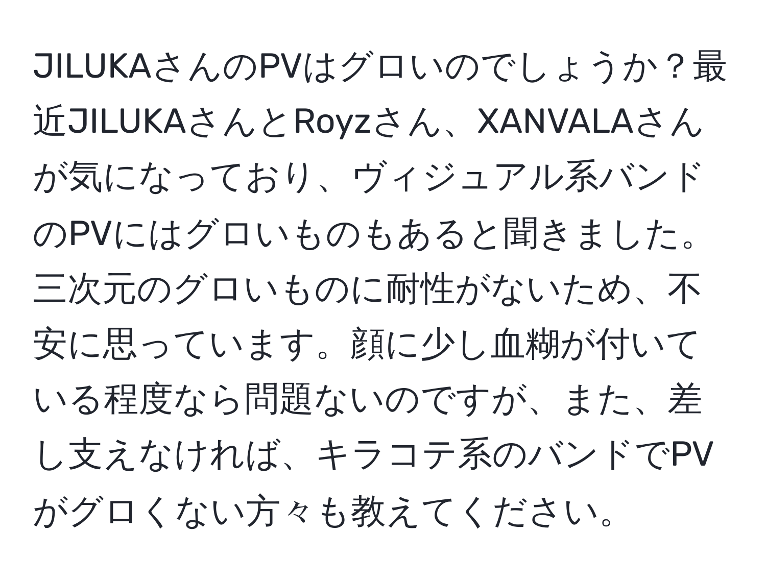 JILUKAさんのPVはグロいのでしょうか？最近JILUKAさんとRoyzさん、XANVALAさんが気になっており、ヴィジュアル系バンドのPVにはグロいものもあると聞きました。三次元のグロいものに耐性がないため、不安に思っています。顔に少し血糊が付いている程度なら問題ないのですが、また、差し支えなければ、キラコテ系のバンドでPVがグロくない方々も教えてください。