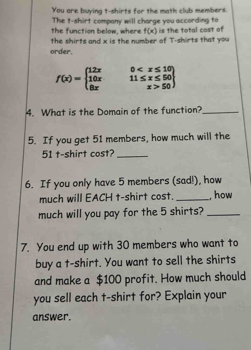 You are buying t-shirts for the math club members. 
The t-shirt company will charge you according to 
the function below, where f(x) is the total cost of 
the shirts and x is the number of T-shirts that you 
order.
f(x)=beginarrayl 12x0 50endarray
4. What is the Domain of the function?_ 
5. If you get 51 members, how much will the
51 t-shirt cost?_ 
6. If you only have 5 members (sad!), how 
much will EACH t-shirt cost. _, how 
much will you pay for the 5 shirts?_ 
7. You end up with 30 members who want to 
buy a t-shirt. You want to sell the shirts 
and make a $100 profit. How much should 
you sell each t-shirt for? Explain your 
answer.