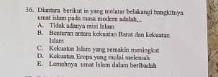 Diantara berikut in yang melatar belakangi bangkitnya
umat islam pada masa modern adalah,..
A. Tidak adanya misi Islam
B. Benturan antara kekuatan Barat dan kekuatan
Islam
C. Kekuatan Islam yang semakin meningkat
D. Kekuatan Eropa yang mulai melemah
E. Lemahnya umat Islam dalam beribadah