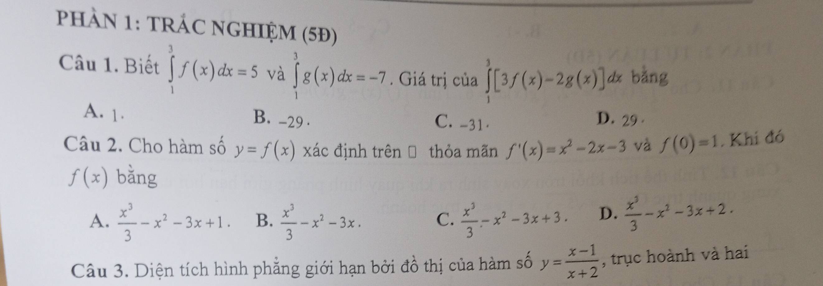 PHAN 1: TRÁC NGHIỆM (5Đ)
Câu 1. Biết ∈tlimits _1^(3f(x)dx=5 và ∈tlimits _1^3g(x)dx=-7. Giá trị của ∈tlimits _1^3[3f(x)-2g(x)]dx bằng
A. 1. B. -29. D. 29 ·
C. -31 ·
Câu 2. Cho hàm số y=f(x) xác định trên → thỏa mãn f'(x)=x^2)-2x-3 và f(0)=1. Khi đó
f(x) bǎng
A.  x^3/3 -x^2-3x+1. B.  x^3/3 -x^2-3x.  x^3/3 -x^2-3x+3. D.  x^3/3 -x^2-3x+2. 
C.
Câu 3. Diện tích hình phẳng giới hạn bởi đồ thị của hàm số y= (x-1)/x+2  , trục hoành và hai