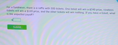 For a fundraiser, there is a raffle with 500 tickets. One ticket will win a $340 prize, nineteen 
tickets will win a $110 prize, and the other tickets will win nothing. If you have a ticket, what 
is the expected payoff?
$ □
Submit