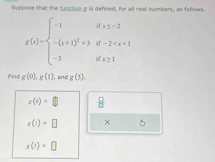 Suppose that the function g is defined, for all real numbers, as follows.
g(x)=beginarrayl -1 -(x+1)^2+3 -3endarray. beginarrayr ifx≤ -2 if-2^(□) 
if x≥ 1
Find g(0), g(1) , and g(5).
g(0)=□
 □ /□  
g(1)=□
× S
g(5)=□