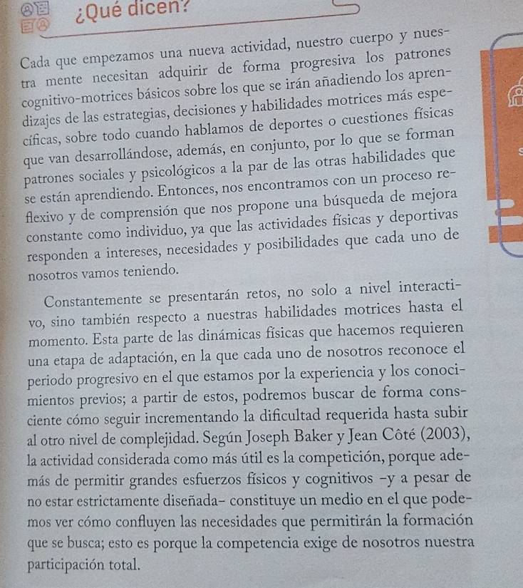 a ¿Qué dicen?
8
Cada que empezamos una nueva actividad, nuestro cuerpo y nues-
tra mente necesitan adquirir de forma progresiva los patrones
cognitivo-motrices básicos sobre los que se irán añadiendo los apren-
dizajes de las estrategias, decisiones y habilidades motrices más espe-
cíficas, sobre todo cuando hablamos de deportes o cuestiones físicas
que van desarrollándose, además, en conjunto, por lo que se forman
patrones sociales y psicológicos a la par de las otras habilidades que
se están aprendiendo. Entonces, nos encontramos con un proceso re-
flexivo y de comprensión que nos propone una búsqueda de mejora
constante como individuo, ya que las actividades físicas y deportivas
responden a intereses, necesidades y posibilidades que cada uno de
nosotros vamos teniendo.
Constantemente se presentarán retos, no solo a nivel interacti-
vo, sino también respecto a nuestras habilidades motrices hasta el
momento. Esta parte de las dinámicas físicas que hacemos requieren
una etapa de adaptación, en la que cada uno de nosotros reconoce el
periodo progresivo en el que estamos por la experiencia y los conoci-
mientos previos; a partir de estos, podremos buscar de forma cons-
ciente cómo seguir incrementando la dificultad requerida hasta subir
al otro nivel de complejidad. Según Joseph Baker y Jean Côté (2003),
la actividad considerada como más útil es la competición, porque ade-
más de permitir grandes esfuerzos físicos y cognitivos -y a pesar de
no estar estrictamente diseñada- constituye un medio en el que pode-
mos ver cómo confluyen las necesidades que permitirán la formación
que se busca; esto es porque la competencia exige de nosotros nuestra
participación total.