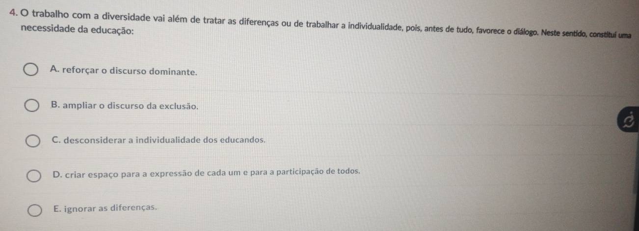 trabalho com a diversidade vai além de tratar as diferenças ou de trabalhar a individualidade, pois, antes de tudo, favorece o diálogo. Neste sentido, constitui uma
necessidade da educação:
A. reforçar o discurso dominante.
B. ampliar o discurso da exclusão.
C. desconsiderar a individualidade dos educandos.
D. criar espaço para a expressão de cada um e para a participação de todos.
E. ignorar as diferenças.