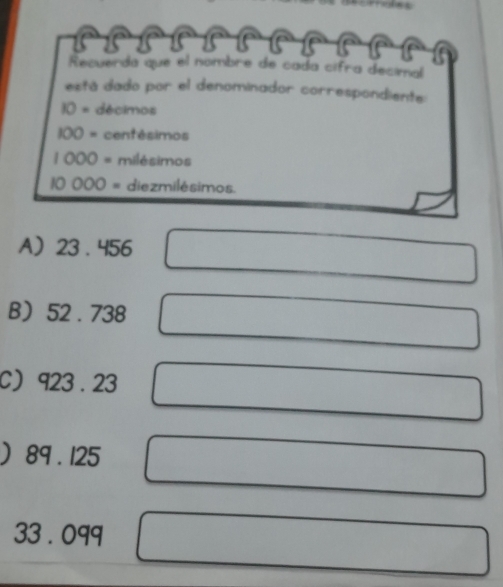 Recuerda que el nombre de cada cífra decimal
está dado por el denominador correspondiente:
IO= décimos
100= centésimos
1000= milésimos
10000= diezmilésimos.
A 23 . 456
B 52 . 738
C 923 . 23
 89 . 125
33 . 099