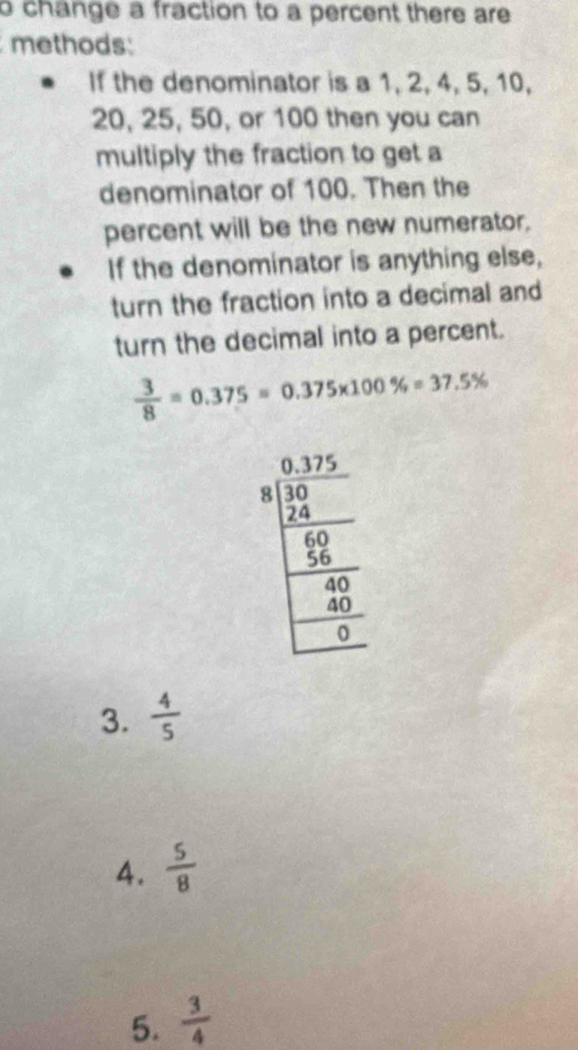 change a fraction to a percent there are 
methods:
If the denominator is a 1, 2, 4, 5, 10,
20, 25, 50, or 100 then you can
multiply the fraction to get a
denominator of 100. Then the
percent will be the new numerator.
If the denominator is anything else,
turn the fraction into a decimal and
turn the decimal into a percent.
 3/8 =0.375=0.375* 100% =37.5%
3.  4/5 
4.  5/8 
5.  3/4 