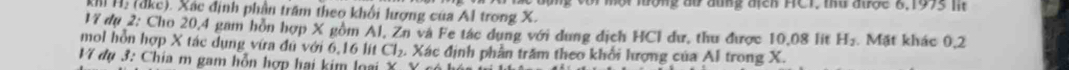 rổng đư đung địch HCI, thư được 6,1975 lit 
Mh Hị (đkc). Xác định phần trấm theo khối lượng của Al trong X. 
17 dụ 2: Cho 20, 4 gam hòn hợp X gồm Al, Zn và Fe tác dụng với dung dịch HCl dư, thu được 10.08 lit H_2. Mặt khác 0, 2
mol hỗn hợp X tác dụng vứa đú với 6,16 lt Cl_2. Xác định phần trăm theo khối hượng của Al trong X. 
Ví đụ 3: Chia m gam hỗn hợp hai kim loại