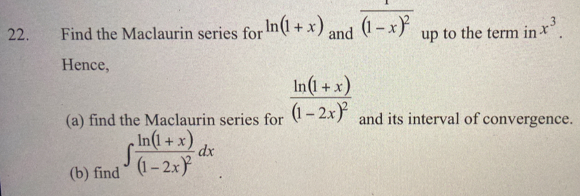 Find the Maclaurin series for ln (1+x) and frac 1(1-x)^2 up to the term in x^3. 
Hence, 
(a) find the Maclaurin series for frac ln (1+x)(1-2x)^2 and its interval of convergence. 
(b) find ∈t frac ln (1+x)(1-2x)^2dx