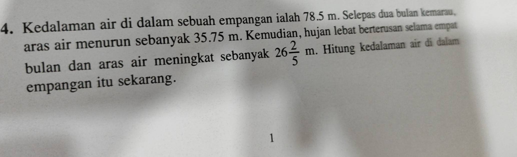 Kedalaman air di dalam sebuah empangan ialah 78.5 m. Selepas dua bulan kemarau, 
aras air menurun sebanyak 35.75 m. Kemudian, hujan lebat berterusan selama empat 
bulan dan aras air meningkat sebanyak 26 2/5 m. Hitung kedalaman air di dalam 
empangan itu sekarang. 
1