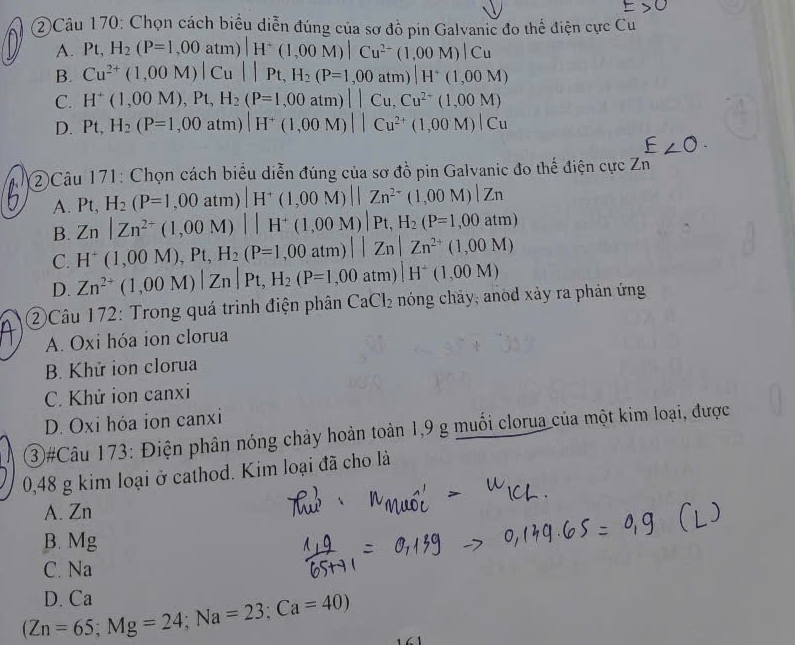 2)Câu 170: Chọn cách biểu diễn đúng của sơ đồ pin Galvanic đo thể điện cực Cu
A. Pt,H_2(P=1,00atm)|H^+(1,00M)|Cu^(2-)(1,00M)|Cu
B. Cu^(2+)(1,00M)|Cu||Pt,H_2(P=1,00atm)|H^+(1,00M)
C. H^+(1,00M),Pt,H_2(P=1,00atm)||Cu,Cu^(2+)(1,00M)
D. Pt,H_2(P=1,00atm)|H^+(1,00M)||Cu^(2+)(1,00M)|Cu
②Câu 171: Chọn cách biểu diễn đúng của sơ đồ pin Galvanic đo thể điện cực Zn
A. Pt,H_2(P=1,00atm)|H^+(1,00M)||Zn^(2-)(1,00M)|Zn
B. Zn|Zn^(2+)(1,00M)||H^+(1,00M)|Pt,H_2(P=1,00atm)
C. H^+(1,00M),Pt,H_2(P=1,00atm)||Zn|Zn^(2+)(1,00M)
D. Zn^(2+)(1,00M)|Zn|Pt,H_2(P=1,00atm)|H^+(1,00M)
②Câu 172: Trong quá trình điện phân CaCl_2 nóng chảy, anod xảy ra phản ứng
A. Oxi hóa ion clorua
B. Khử ion clorua
C. Khử ion canxi
D. Oxi hóa ion canxi
3#Câu 173: Điện phân nóng chảy hoàn toàn 1,9 g muối clorua của một kim loại, được
0,48 g kim loại ở cathod. Kim loại đã cho là
A. Zn
B. Mg
C. Na
(Zn=65;Mg=24;Na=23;Ca=40) D. Ca