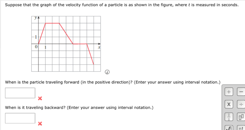 Suppose that the graph of the velocity function of a particle is as shown in the figure, where t is measured in seconds. 
When is the particle traveling forward (in the positive direction)? (Enter your answer using interval notation.) 
+ - 
X 
X ÷ 
When is it traveling backward? (Enter your answer using interval notation.)
 □ /□   □^(□)
sqrt(n) n