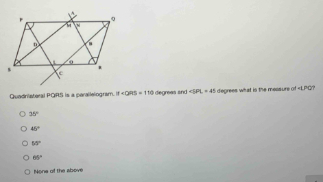 Quadrilateral PQRS is a parallelogram. if∠ QRS=110 degrees and ∠ SPL=45 degrees what is the measure of ?
35°
45°
55°
65°
None of the above