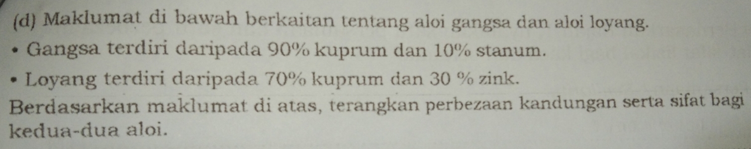 Maklumat di bawah berkaitan tentang aloi gangsa dan aloi loyang. 
Gangsa terdiri daripada 90% kuprum dan 10% stanum. 
Loyang terdiri daripada 70% kuprum dan 30 % zink. 
Berdasarkan maklumat di atas, terangkan perbezaan kandungan serta sifat bagi 
kedua-dua aloi.