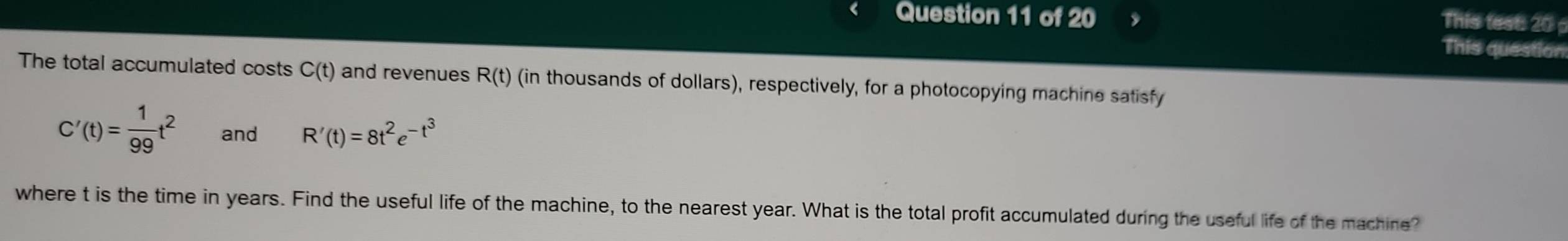 This test 20 p 
This question 
The total accumulated costs C(t) and revenues R(t) (in thousands of dollars), respectively, for a photocopying machine satisfy
C'(t)= 1/99 t^2 and R'(t)=8t^2e^(-t^3)
where t is the time in years. Find the useful life of the machine, to the nearest year. What is the total profit accumulated during the useful life of the machine?