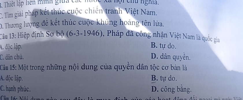 Thiết lập liên nình giữa các nốc xã hội chủ nghĩa.
C. Tìm giải pháp kết thúc cuộc chiến tranh Việt Nam.
D. Thương lượng đề kết thúc cuộc khủng hoảng tên lửa.
Câu 13: Hiệp định Sơ bộ (6-3-1946), Pháp đã công nhận Việt Nam là quốc gia
A. độc lập. B. tự do.
C. dân chủ. D. dân quyền.
Câu 15: Một trong những nội dung của quyền dân tộc cơ bản là
A. độc lập. B. tự do.
C. hạnh phúc. D. công bằng.
Câu 16: Nội dục
I .