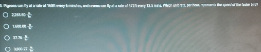 Pigeons can fly at a rate of 168ft every 6 minutes, and ravens can fly at a rate of 472ft every 12.5 mins. Which unit rate, per hour, represents the speed of the faster bird?
2.265.60  a/b 
1,600.00- n/kr 
37.76frac n8
3,600.27- 1/7 