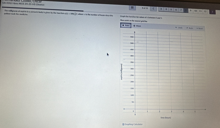 ez Coello, Óscar 
U6 EOU Hnrs M1S 24-25 HS District
8 of 23 3 4 5 6 7 9 10 11 12
The milligrams of aspirin in a person's body is given by the function a(t)=500( 1/2 )^4 , where t is the number of hours since the Graph the function for values of r between 0 and 3. 
patient took the medicine. Place point on the nearest grid line 
@ Graphing Calculator