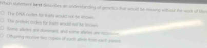 Which statement best describes an understanding of genetics that would be missing without the work of Mer
The DNA codes for traits would not be known.
The protein codes for traits would not be known.
Some alleles are dominant, and some añeles are recamin
Othspring receive two copies of each allele fror each parses