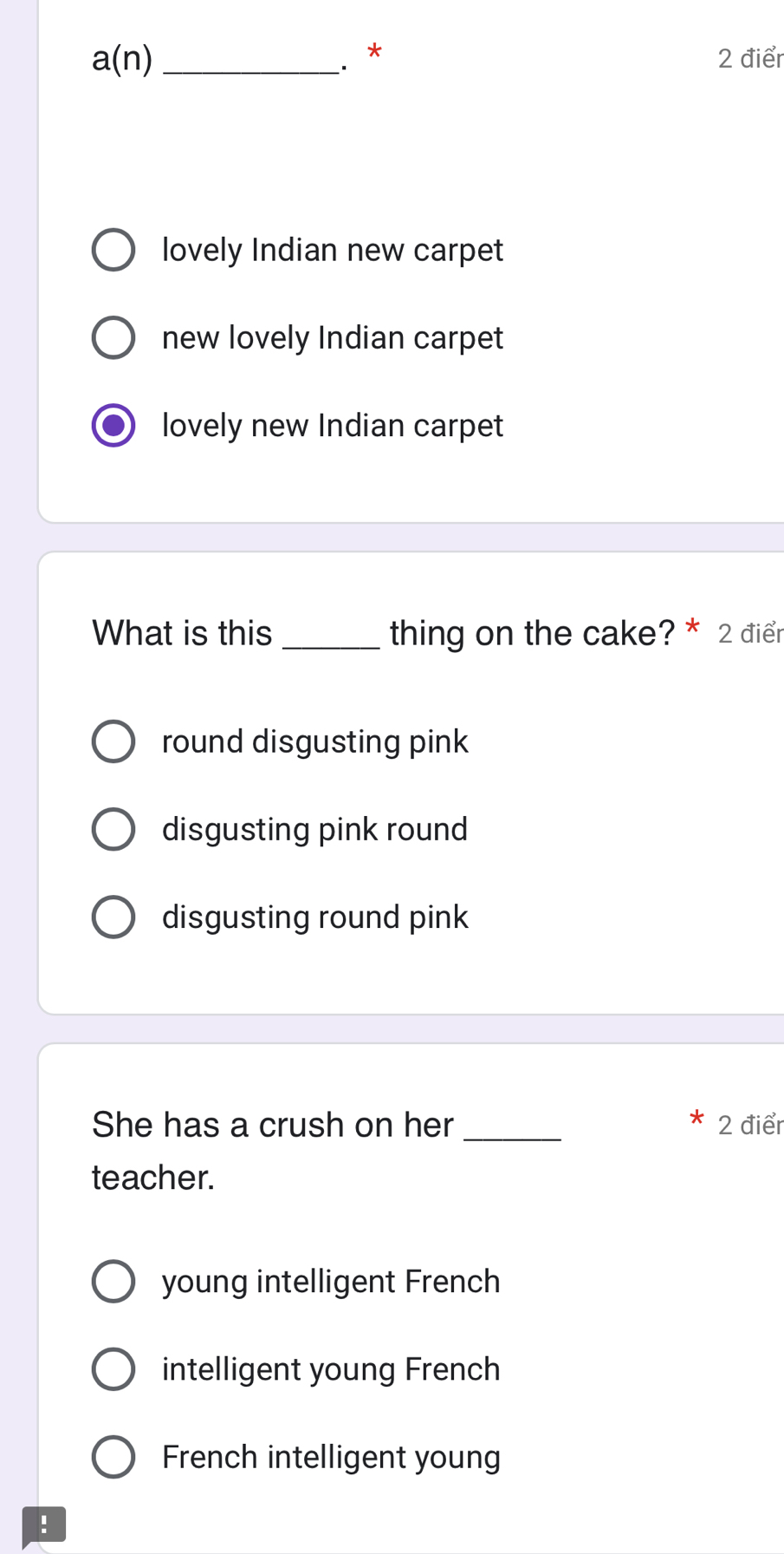 a(n) 
. * 2 điểr
lovely Indian new carpet
new lovely Indian carpet
lovely new Indian carpet
What is this _thing on the cake? * 2 điểr
round disgusting pink
disgusting pink round
disgusting round pink
She has a crush on her_ 2 điểr
teacher.
young intelligent French
intelligent young French
French intelligent young
!