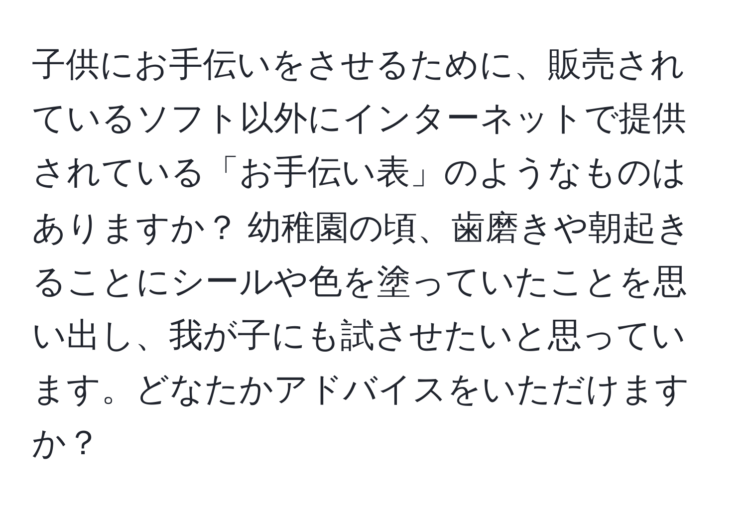 子供にお手伝いをさせるために、販売されているソフト以外にインターネットで提供されている「お手伝い表」のようなものはありますか？ 幼稚園の頃、歯磨きや朝起きることにシールや色を塗っていたことを思い出し、我が子にも試させたいと思っています。どなたかアドバイスをいただけますか？