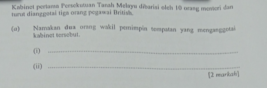 Kabinet pertama Persekutuan Tanah Melayu dibarisi olch 10 orang menterí dan 
turut dianggotai tiga orang pegawai British. 
(α) Namakan dua orang wakil pemimpin tempatan yang menganggotai 
kabinet tersebut. 
(i)_ 
(ii)_ 
[2 markah]