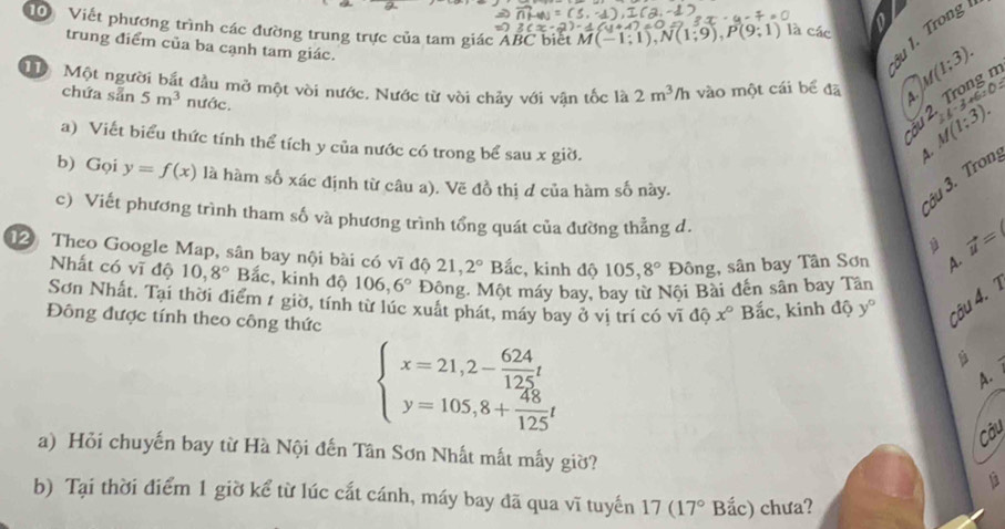 Viết phương trình các đường trung trực của tam giác ÁBC biết M(-1;1),N(1;9),P(9;1) là các
0
trung điểm của ba cạnh tam giác.
3u 1. Trong
M Một người bắt đầu mở một vòi nước. Nước từ vòi chảy với vận tốc là 2m^3/h vào một cái bể đã A.        
chứa sẵn 5m^3 nước.
2. Trong n M(1;3).
a) Viết biểu thức tính thể tích y của nước có trong bể sau x giờ.
M(1;3).
2ell -
A.
b) Gọi y=f(x) là hàm số xác định từ câu a). Vẽ đồ thị d của hàm số này.
3âu 3. Tron
c) Viết phương trình tham số và phương trình tổng quát của đường thẳng d.
vector u=
12 Theo Google Map, sân bay nội bài có sqrt(1) độ 21 2° Bắc, kinh độ 105,8° Đông, sân bay Tân Sơn A.
Nhất có vĩ độ 10,8° Bắc, kinh độ 106,6° Động. Một máy bay, bay từ Nội Bài đến sân bay Tân
Sơn Nhất. Tại thời điểm / giờ, tính từ lúc xuất phát, máy bay ở vi trí có vĩ độ x° Bắc, kinh độ y°
Đông được tính theo công thức
câu 4.
beginarrayl x=21,2- 624/125 t y=105,8+ 48/125 tendarray.
A.
Câu
a) Hỏi chuyến bay từ Hà Nội đến Tân Sơn Nhất mất mấy giờ?
b) Tại thời điểm 1 giờ kể từ lúc cắt cánh, máy bay đã qua vĩ tuyến 17(17° Bắc) chưa?